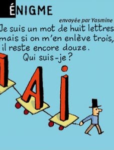 Énigme, envoyée par Yasmine - Je suis un mot de huit lettres, mais si on m'en enlève trois, il reste encore douze. Qui suis-je ? Réponse : le mot "douzaine" (sans "ain", il reste "douze").